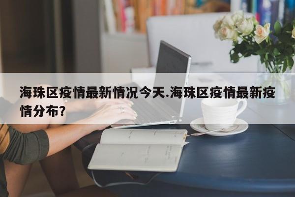 海珠区疫情最新情况今天.海珠区疫情最新疫情分布?